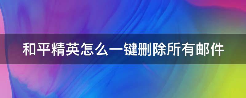 和平精英怎么一键删除所有邮件（和平精英里的邮件怎么删除）