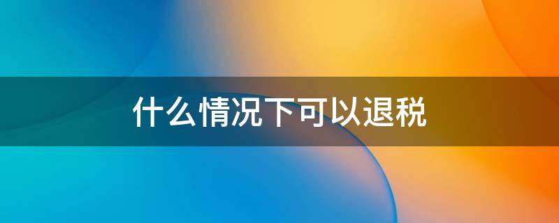 什么情况下可以退税（企业在什么情况下可以退税）