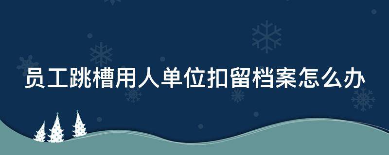 员工跳槽用人单位扣留档案怎么办（跳槽后档案怎么处理）