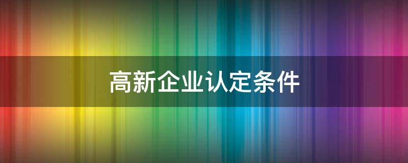 高新企业认定条件 申报高新企业有什么要求