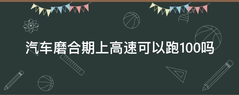 汽车磨合期上高速可以跑100吗（新车磨合期能上高速吗高速跑多少）