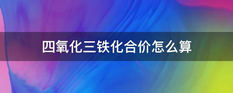 四氧化三铁化合价怎么算（四氧化三铁是化合物吗,化合价是多少）