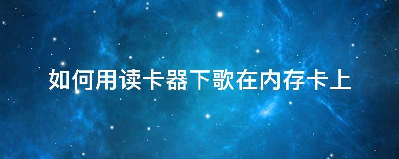 如何用读卡器下歌在内存卡上（手机读卡器怎么把歌下到内存卡上）