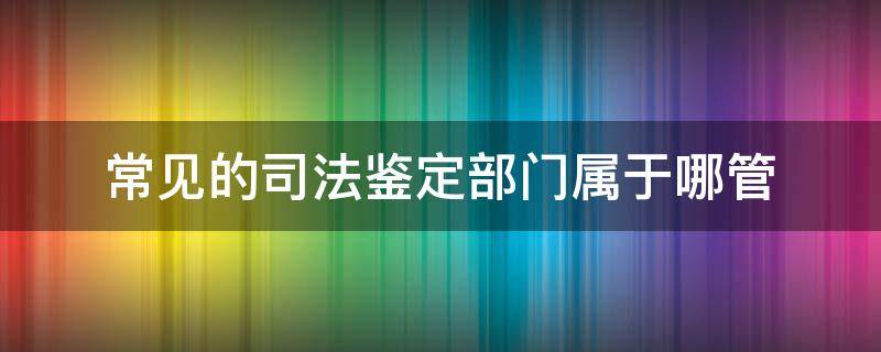 常见的司法鉴定部门属于哪管 司法局哪个部门管理鉴定机构