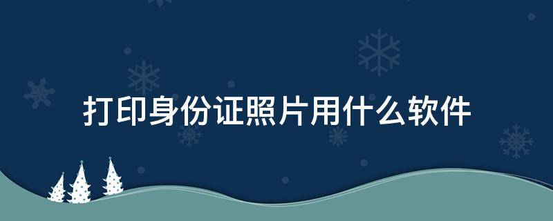 打印身份证照片用什么软件（拍照打印身份证软件）