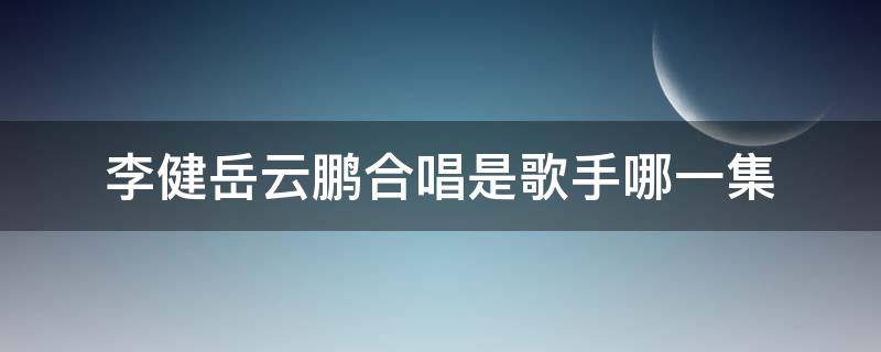 李健岳云鹏合唱是歌手哪一集 歌手李健与岳云鹏合唱是哪一季
