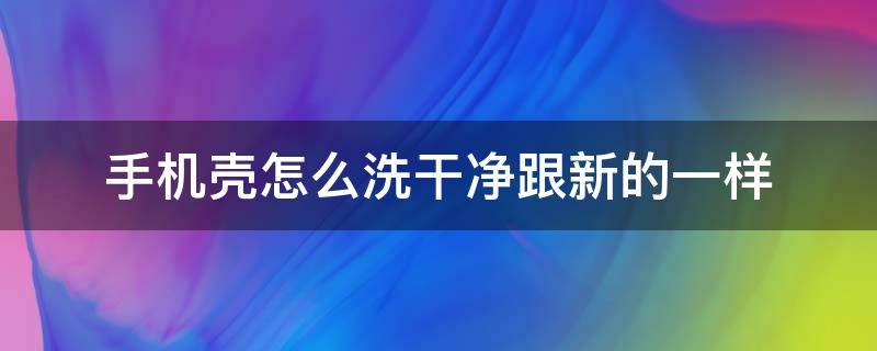 手机壳怎么洗干净跟新的一样 手机外壳怎么清洗和新的一样