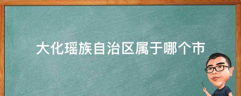 大化瑶族自治区属于哪个市 大化瑶族自治县属于哪个市?