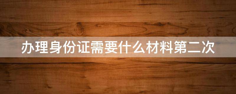 办理身份证需要什么材料第二次 办身份证需要带什么第二次