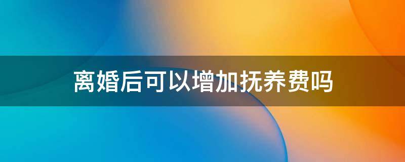 离婚后可以增加抚养费吗 离婚后还可以增加抚养费吗