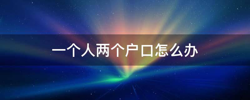 一个人两个户口怎么办 一个人两个户口怎么办影响政审嘛