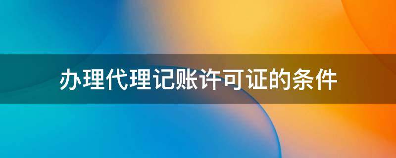 办理代理记账许可证的条件 代理记账许可证办理需要什么条件