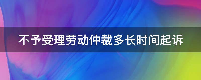 不予受理劳动仲裁多长时间起诉（不受理劳动仲裁怎么办）