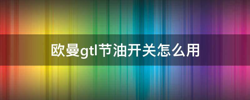 欧曼gtl节油开关怎么用（欧曼gtl的节油开关怎么用）