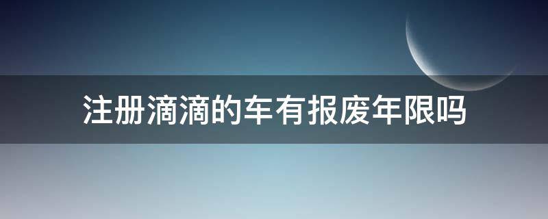 注册滴滴的车有报废年限吗（注册滴滴车是不是就有报废年限了）