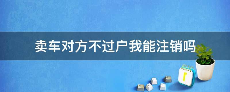 卖车对方不过户我能注销吗（车卖了对方不过户我可以注销吗）