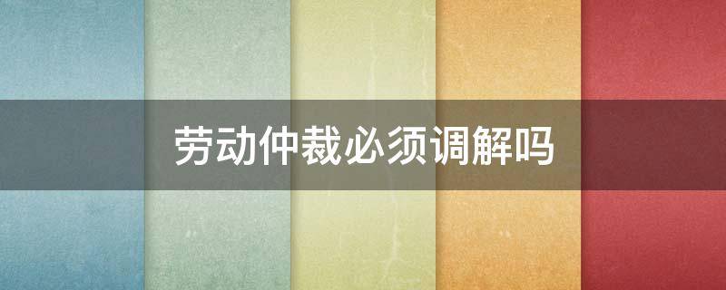 劳动仲裁必须调解吗 劳动仲裁千万不要调解