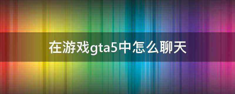 在游戏gta5中怎么聊天 gta5怎么在游戏里聊天