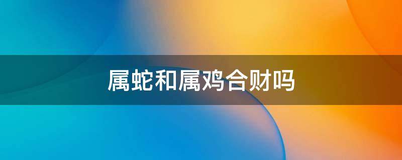 属蛇和属鸡合财吗 属鸡和属蛇合不合财