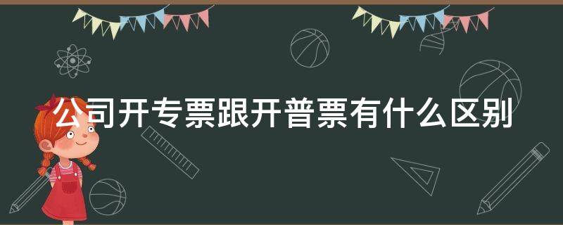 公司开专票跟开普票有什么区别 公司开专票跟开普票有什么区别呢