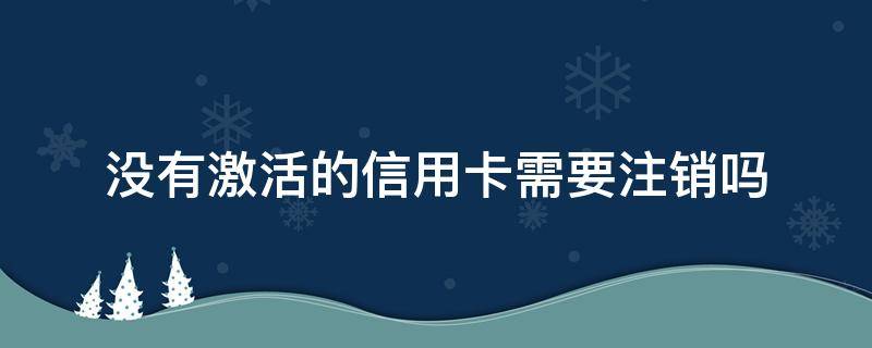 没有激活的信用卡需要注销吗 没有激活的信用卡能注销吗