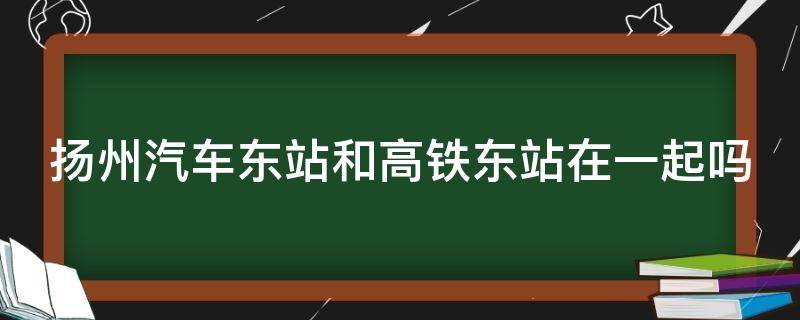 扬州汽车东站和高铁东站在一起吗（扬州汽车客运东站和高铁站在一起吗）