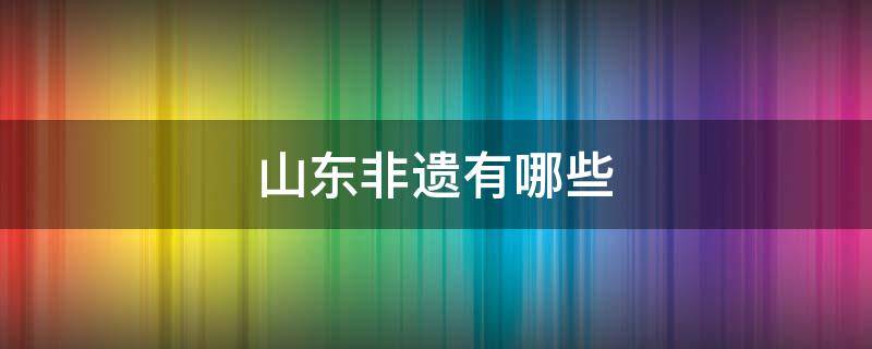 山东非遗有哪些 山东的特色非遗文化有哪些