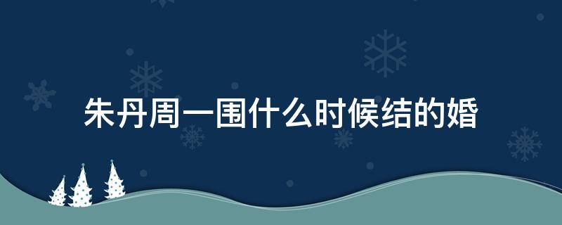 朱丹周一围什么时候结的婚 朱丹周一围什么时候结的婚几月份