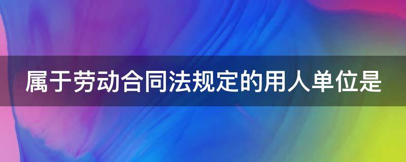 属于劳动合同法规定的用人单位是（根据劳动合同法,属于劳动合同必备条款）