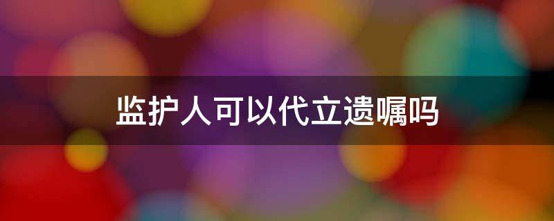 监护人可以代立遗嘱吗 监护人能代写遗嘱吗