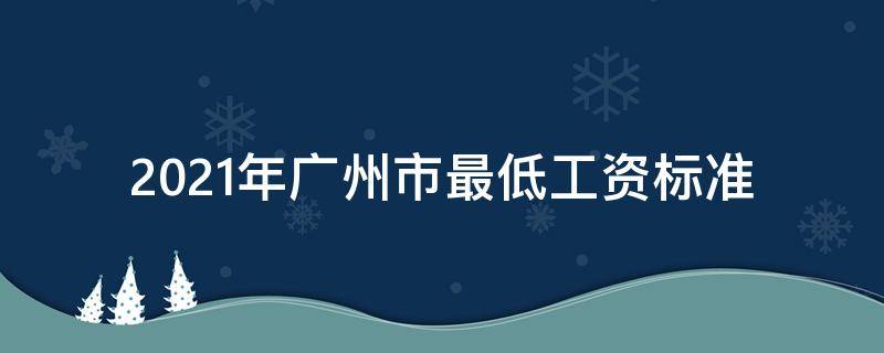 2021年广州市最低工资标准（2021年广州市最低工资标准是多少）