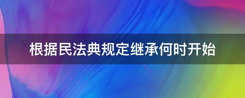 根据民法典规定继承何时开始（根据民法典的规定继承从什么时间开始）