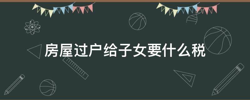 房屋过户给子女要什么税 房屋过户给子女税费