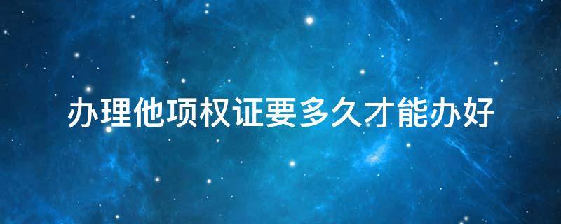 办理他项权证要多久才能办好（他项权证最长可以办几年?）