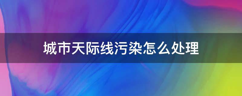 城市天际线污染怎么处理 城市天际线怎么防止污染