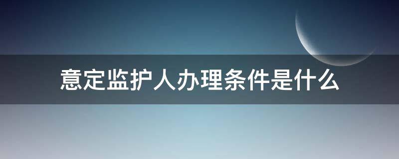 意定监护人办理条件是什么（意定监护人的条件）