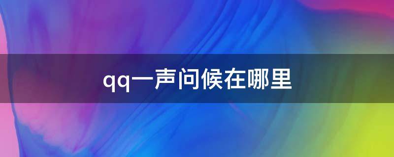 qq一声问候在哪里（qq一声问候在哪里关闭）