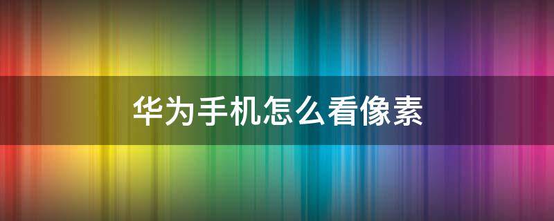 华为手机怎么看像素 华为手机怎么看像素大小