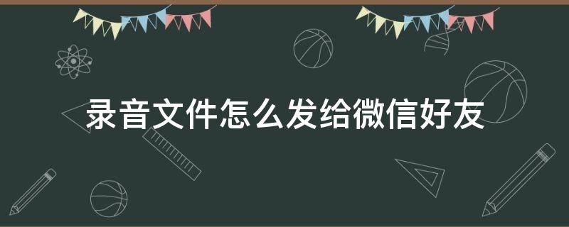 录音文件怎么发给微信好友 录音文件怎么发给微信好友?