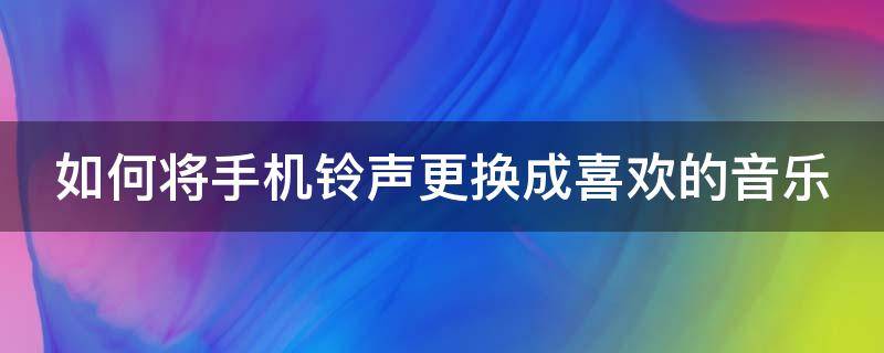 如何将手机铃声更换成喜欢的音乐（如何将手机铃声更换成喜欢的音乐视频）