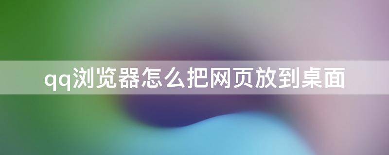 qq浏览器怎么把网页放到桌面 怎么把qq浏览器弄到桌面