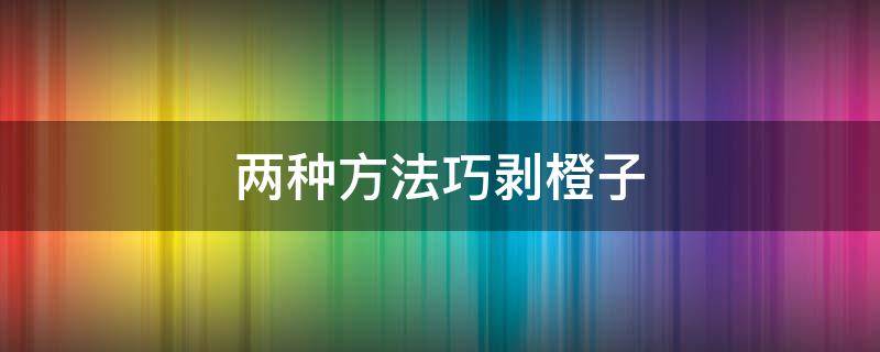 两种方法巧剥橙子 教你如何简单快速剥橙子