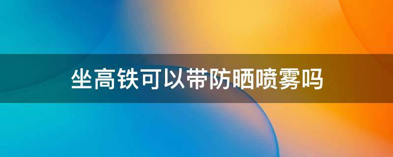 坐高铁可以带防晒喷雾吗 乘坐高铁能带防晒喷雾吗?