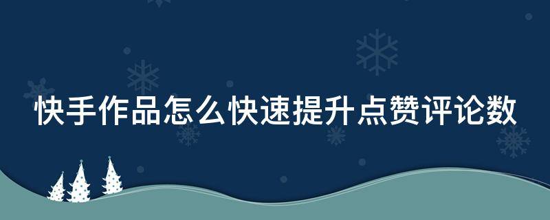 快手作品怎么快速提升点赞评论数（快手如何增加点赞和评论）