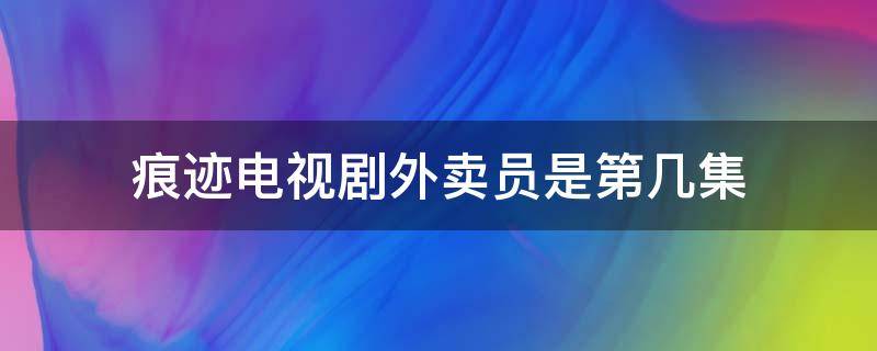 痕迹电视剧外卖员是第几集（痕迹电视剧哪一集是送外卖的）