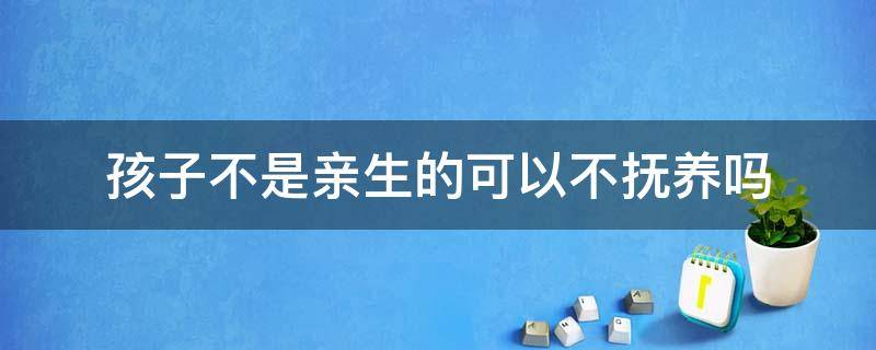 孩子不是亲生的可以不抚养吗（不是亲生有没有抚养权）