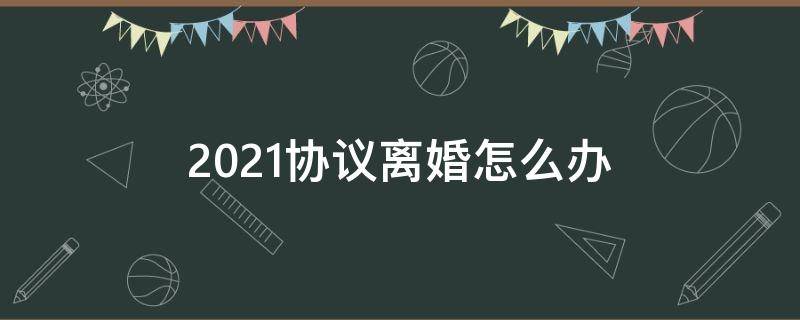 2021协议离婚怎么办（2021年协议离婚的程序怎么走）