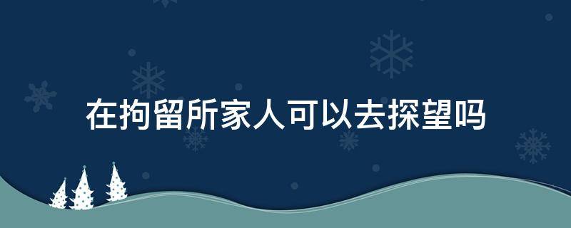 在拘留所家人可以去探望吗（被拘留家人能去探望吗）