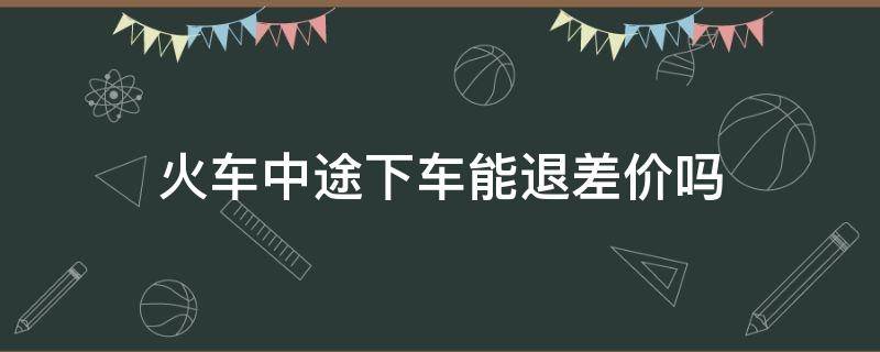 火车中途下车能退差价吗（买火车票中途下车可以退差价吗）