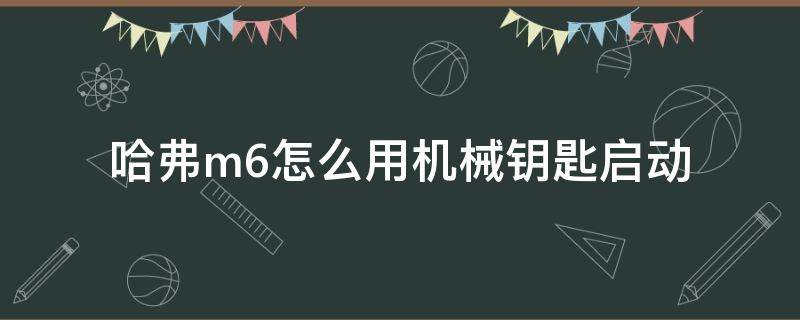 哈弗m6怎么用机械钥匙启动（哈弗m6机械钥匙怎么打火）